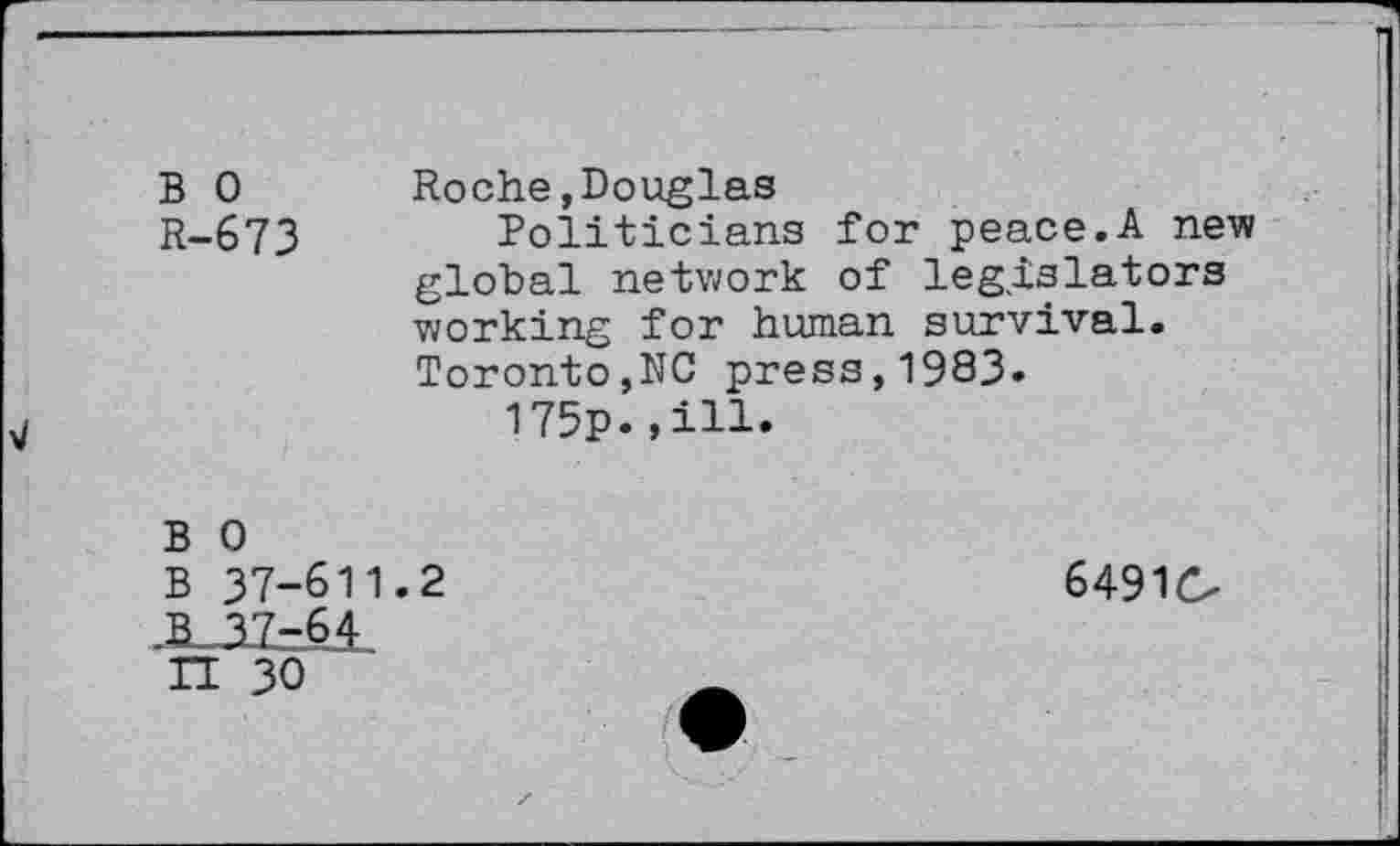 ﻿B 0 R-673
Roche »Douglas
Politicians for peace.A new global network of legislators working for human survival. Toronto,NG press,1983.
175p.»ill.
B 0
B 37-611.2
-B_3Z=6£
IT 30
64910